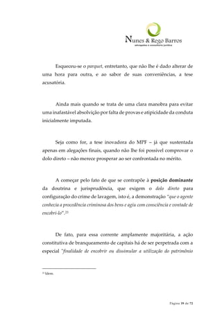 Página 39 de 72
Esqueceu-se o parquet, entretanto, que não lhe é dado alterar de
uma hora para outra, e ao sabor de suas conveniências, a tese
acusatória.
Ainda mais quando se trata de uma clara manobra para evitar
uma inafastável absolvição por falta de provas e atipicidade da conduta
inicialmente imputada.
Seja como for, a tese inovadora do MPF – já que sustentada
apenas em alegações finais, quando não lhe foi possível comprovar o
dolo direto – não merece prosperar ao ser confrontada no mérito.
A começar pelo fato de que se contrapõe à posição dominante
da doutrina e jurisprudência, que exigem o dolo direto para
configuração do crime de lavagem, isto é, a demonstração “que o agente
conhecia a procedência criminosa dos bens e agiu com consciência e vontade de
encobri-lo”.23
De fato, para essa corrente amplamente majoritária, a ação
constitutiva de branqueamento de capitais há de ser perpetrada com a
especial "finalidade de encobrir ou dissimular a utilização do patrimônio
23 Idem.
 