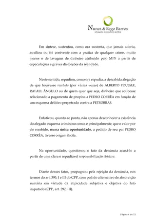 Página 4 de 72
Em síntese, sustentou, como ora sustenta, que jamais aderiu,
auxiliou ou foi conivente com a prática de qualquer crime, muito
menos o de lavagem de dinheiro atribuído pelo MPF a partir de
especulações e graves distorções da realidade.
Neste sentido, repudiou, como ora repudia, a descabida alegação
de que houvesse recebido (por várias vezes) de ALBERTO YOUSSEF,
RAFAEL ÂNGULO ou de quem quer que seja, dinheiro que soubesse
relacionado a pagamento de propina a PEDRO CORRÊA em função de
um esquema delitivo perpetrado contra a PETROBRAS.
Enfatizou, quanto ao ponto, não apenas desconhecer a existência
do alegado esquema criminoso como, e principalmente, que o valor por
ele recebido, numa única oportunidade, a pedido de seu pai PEDRO
CORRÊA, tivesse origem ilícita.
Na oportunidade, questionou o fato da denúncia acusá-lo a
partir de uma clara e repudiável responsabilização objetiva.
Diante desses fatos, propugnou pela rejeição da denúncia, nos
termos do art. 395, I e III do CPP, com pedido alternativo de absolvição
sumária em virtude da atipicidade subjetiva e objetiva do fato
imputado (CPP, art. 397, III).
 
