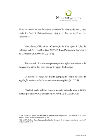 Página 40 de 72
ilícito resultante de um dos crimes anteriores".24 Finalidade, essa, que,
portanto, "deverá obrigatoriamente integrar o dolo ao nível do tipo
subjetivo".25
Nessa linha, aliás, estão a Convenção de Viena (art. 3, 1, b), de
Palermo (art. 6, 1) e a Directiva 2005/60/CE do Parlamento Europeu e
do Conselho (26.10.05) (art1, 2, a e b).
Todas elas indicando que apenas quem tem pleno conhecimento da
procedência ilícita dos bens pratica lavagem de dinheiro.
O mesmo se extrai no direito comparado, como no caso da
legislação lusitana sobre branqueamento de capitais (art. 2.º. 1).
Na doutrina brasileira, essa é a posição adotada, dentre tantos
outros, por PIERPAOLO BOTTINNI e ANDRÉ LUÍS CALLEGARI.
24 Cf. CALLEGARI, André Luis. Lavagem de dinheiro: aspectos penais da Lei nº 9.613/98, 2ª ed., Porto
Alegre: Livraria do Advogado Editora, p. 111.
25 Cf. MAIA; Rodolfo Tigre. Lavagem de dinheiro (lavagem de ativos provenientes de crime), SP:
Malheiros, 1999, p. 95.
 