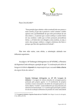 Página 41 de 72
Para CALLEGARI:26
“Essa posição [que admite o dolo eventual] não nos parece a
mais correta, já que não é possível o autor cometer o delito
apenas com a probabilidade de que estes provenham de um
dos crimes (...) é preciso que o autor conheça o caráter ilícito
de sua conduta e saiba que os bens possuem procedência
ilícita. (...) O dolo deve ser dirigido a esta conduta, ou seja, o
autor atua porque conhece a origem criminosa dos bens e
porque que lhes dar aparência de licitude”.
Não tem sido outra, com efeito, a orientação adotada nos
tribunais superiores.
Ao julgar o 16º Embargos Infringentes na AP 470/MG, o Plenário
da Suprema Corte reforçou a posição de que “A condenação pelo delito de
lavagem de dinheiro depende da comprovação de que o acusado tinha ciência
da origem ilícita dos valores”:
Ementa: Embargos infringentes na AP 470. Lavagem de
dinheiro. 1. Lavagem de valores oriundos de corrupção passiva
praticada pelo próprio agente: 1.1. O recebimento de propina
constitui o marco consumativo do delito de corrupção passiva, na
forma objetiva “receber”, sendo indiferente que seja praticada com
elemento de dissimulação. 1.2. A autolavagem pressupõe a prática
de atos de ocultação autônomos do produto do crime antecedente
26 Cf. Lavagem de dinheiro: Aspectos Penais da Lei nº 9.613/98. Porto Alegre: Livraria do advogado,
2ª ed., 2008. p.152-154.
 