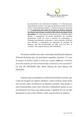 Página 42 de 72
(já consumado), não verificados na hipótese. 1.3. Absolvição por
atipicidade da conduta. 2. Lavagem de dinheiro oriundo de crimes
contra a Administração Pública e o Sistema Financeiro Nacional.
2.1. A condenação pelo delito de lavagem de dinheiro depende
da comprovação de que o acusado tinha ciência da origem ilícita
dos valores. 2.2. Absolvição por falta de provas 3. Perda do objeto
quanto à impugnação da perda automática do mandato
parlamentar, tendo em vista a renúncia do embargante. 4.
Embargos parcialmente conhecidos e, nessa extensão, acolhidos
para absolver o embargante da imputação de lavagem de
dinheiro. (AP 470 EI-sextos/MG, rel. Min. Luiz Fux; Rel. p/
Acórdão: Min. Roberto Barroso, DJe 21/08/2014)
No mesmo sentido, tem sido a orientação adotada pelo Superior
Tribunal de Justiça que, em precedente específico, assentou: “O crime
de lavagem de dinheiro tipifica-se desde que o agente saiba que o montante
pecuniário auferido, por meio de dissimulação, é produto de crime antecedente”
(cf. STJ, HC 309.949/DF, Min. Maria Thereza de Assis Moura, DJe
09/03/2015.
E mesmo que se entendesse, na linha de minoritária corrente, que
o tipo de lavagem de capitais admitiria o dolo eventual, ainda assim
não haveria como reconhecê-lo na hipótese presente. Seja porque a
prova testemunhal, como visto, inocenta o Defendente quanto ao seu
envolvimento nos fatos, seja ainda porque a hipótese de erro de tipo
(escusável ou não) sempre elimina o dolo, seja ele direto ou indireto.
 