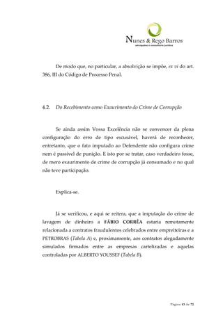 Página 43 de 72
De modo que, no particular, a absolvição se impõe, ex vi do art.
386, III do Código de Processo Penal.
4.2. Do Recebimento como Exaurimento do Crime de Corrupção
Se ainda assim Vossa Excelência não se convencer da plena
configuração do erro de tipo escusável, haverá de reconhecer,
entretanto, que o fato imputado ao Defendente não configura crime
nem é passível de punição. E isto por se tratar, caso verdadeiro fosse,
de mero exaurimento de crime de corrupção já consumado e no qual
não teve participação.
Explica-se.
Já se verificou, e aqui se reitera, que a imputação do crime de
lavagem de dinheiro a FÁBIO CORRÊA estaria remotamente
relacionada a contratos fraudulentos celebrados entre empreiteiras e a
PETROBRAS (Tabela A) e, proximamente, aos contratos alegadamente
simulados firmados entre as empresas cartelizadas e aquelas
controladas por ALBERTO YOUSSEF (Tabela B).
 
