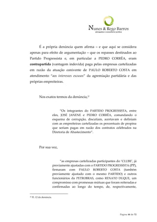Página 44 de 72
É a própria denúncia quem afirma – e que aqui se considera
apenas para efeito de argumentação – que os repasses destinados ao
Partido Progressista e, em particular a PEDRO CORRÊA, eram
contrapartida (vantagem indevida) paga pelas empresas cartelizadas
em razão da atuação conivente de PAULO ROBERTO COSTA em
atendimento “aos interesses escusos” da agremiação partidária e das
próprias empreiteiras.
Nos exatos termos da denúncia,27
“Os integrantes do PARTIDO PROGRESSISTA, entre
eles, JOSÉ JANENE e PEDRO CORRÊA, comandando o
esquema de corrupção, discutiam, acertavam e definiam
com as empreiteiras cartelizadas os percentuais de propina
que seriam pagas em razão dos contratos celebrados na
Diretoria de Abastecimento”.
Por sua vez,
“as empresas cartelizadas participantes do ‘CLUBE’, já
previamente ajustadas com o PARTIDO PROGRESSISTA (PP),
firmaram com PAULO ROBERTO COSTA (também
previamente ajustado com o mesmo PARTIDO) e outros
funcionários da PETROBRAS, como RENATO DUQUE, um
compromisso com promessas mútuas que foram reiteradas e
confirmadas ao longo do tempo, de, respectivamente,
27 Fl. 12 da denúncia.
 