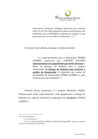 Página 45 de 72
oferecerem e aceitarem vantagens indevidas que variavam
entre 1% e 5% do valor integral de todos os contratos por elas
celebrados com a PETROBRAS, podendo ser superior a esse
percentual em caso de aditivos contratuais (...)”.28
Um pouco mais adiante, consigna a inicial acusatória:
“(...) especificamente para o denunciado PEDRO
CORRÊA, apurou-se que ALBERTO YOUSSEF
operacionalizava os pagamentos por meios diversos, a
saber: 1) entregas em dinheiro para o próprio
denunciado; 2) entrega de dinheiro para terceiros a
pedido do denunciado; 3) depósitos nas contas de
titularidade do denunciado PEDRO CORRÊA e para
terceiros por este indicados”.29
Partindo dessas premissas, é o próprio Ministério Público
Federal quem inclui expressamente o fato (pagamento e entrega de
dinheiro) no capítulo destinado à imputação de corrupção à PEDRO
CORRÊA.30
28 Fls. 12/13 da denúncia.
29 Fl. 31 da denúncia.
30 Cf. Cap. II. IMPUTAÇÕES DO CRIME DE CORRUPÇÃO, item II.B.3 – Entrega em dinheiro
para terceiros a pedido do denunciado).
 
