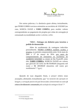 Página 46 de 72
Em outras palavras, é a denúncia quem afirma, textualmente,
que PEDRO CORREA enviava emissários ao escritório de YOUSSEF (no
caso, MÁRCIA DANZI e FÁBIO CORRÊA) para receber valores
correspondentes ao pagamento de propina por crime de corrupção já
consumado na modalidade aceitar e solicitar, verbis:
“II.B.3 – Entregas em dinheiro para terceiros a
pedido do denunciado
Além do recebimento de vantagens indevidas
pessoalmente, PEDRO CORREA também recebia a
propina, no período compreendido entre 14 de maio de
2004 e 17 de março de 2014, por meio do
comparecimento de emissários ao escritórios de
ALBERTO YOUSSEF na cidade de São Paulo/SP, entre
eles, FABIO CORREA, MÁRCIA DANZI em valores
que giravam em torno de R$ 50.000,00 (cinquenta mil
reais) e R$ 200.000,00 (duzentos mil reais) por
recebimento”.31 (g.n.)
Quando de suas alegações finais, o parquet reitera essas
acusações, afirmando, textualmente, que “no momento das operações de
lavagem, a corrupção passiva tal qual denunciada e demonstrada nos autos já
estava devidamente consumada pela aceitação da vantagem ilícita”.32
31 Fl. 36 da denúncia.
32 Fl. 39 das alegações finais.
 