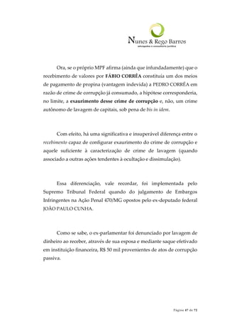 Página 47 de 72
Ora, se o próprio MPF afirma (ainda que infundadamente) que o
recebimento de valores por FÁBIO CORRÊA constituía um dos meios
de pagamento de propina (vantagem indevida) a PEDRO CORRÊA em
razão de crime de corrupção já consumado, a hipótese corresponderia,
no limite, a exaurimento desse crime de corrupção e, não, um crime
autônomo de lavagem de capitais, sob pena de bis in idem.
Com efeito, há uma significativa e insuperável diferença entre o
recebimento capaz de configurar exaurimento do crime de corrupção e
aquele suficiente à caracterização de crime de lavagem (quando
associado a outras ações tendentes à ocultação e dissimulação).
Essa diferenciação, vale recordar, foi implementada pelo
Supremo Tribunal Federal quando do julgamento de Embargos
Infringentes na Ação Penal 470/MG opostos pelo ex-deputado federal
JOÃO PAULO CUNHA.
Como se sabe, o ex-parlamentar foi denunciado por lavagem de
dinheiro ao receber, através de sua esposa e mediante saque efetivado
em instituição financeira, R$ 50 mil provenientes de atos de corrupção
passiva.
 