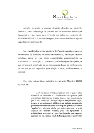 Página 48 de 72
Mutatis mutandis, a mesma situação descrita na presente
denúncia, com a diferença de que em vez de saque em instituição
financeira o valor teria sido recebido em mãos no escritório de
ALBERTO YOUSSEF. E, em vez da esposa, tratar-se-ia do filho do agente
supostamente corrompido.
No referido julgamento, a maioria do Plenário reconheceu que, o
recebimento de dinheiro, naquelas circunstâncias, ainda que a forma
escolhida possa ser tida como escamoteada, corresponderia ao
exaurimento da corrupção já consumada, e não lavagem de capitais, o
que conduziu à absolvição do ex-parlamentar diante da configuração
de um post factum impunível (em relação e ele e, evidentemente, à
esposa).
Em voto emblemático, salientou o eminente Ministro TEORI
ZAVASCKI:
(...) À luz dessas premissas teóricas, tem-se que os fatos
narrados na denúncia – o recebimento de quantia pelo
denunciado por meio de terceira pessoa - não se adequam,
por si sós, à descrição da figura típica. Em primeiro lugar,
porque o mecanismo de utilização da própria esposa não
pode ser considerado como idôneo para qualificá-lo como
“ocultar”; e, ademais, ainda que assim não fosse, a ação
objetiva de "ocultar" reclama, para sua tipicidade, a
existência de um contexto capaz de evidenciar que o agente
realizou tal ação com a finalidade específica de emprestar
 