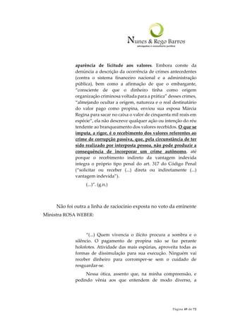 Página 49 de 72
aparência de licitude aos valores. Embora conste da
denúncia a descrição da ocorrência de crimes antecedentes
(contra o sistema financeiro nacional e a administração
pública), bem como a afirmação de que o embargante,
“consciente de que o dinheiro tinha como origem
organização criminosa voltada para a prática” desses crimes,
“almejando ocultar a origem, natureza e o real destinatário
do valor pago como propina, enviou sua esposa Márcia
Regina para sacar no caixa o valor de cinquenta mil reais em
espécie”, ela não descreve qualquer ação ou intenção do réu
tendente ao branqueamento dos valores recebidos. O que se
imputa, a rigor, é o recebimento dos valores referentes ao
crime de corrupção passiva, que, pela circunstância de ter
sido realizado por interposta pessoa, não pode produzir a
consequência de incorporar um crime autônomo, até
porque o recebimento indireto da vantagem indevida
integra o próprio tipo penal do art. 317 do Código Penal
(“solicitar ou receber (...) direta ou indiretamente (...)
vantagem indevida”).
(...)”. (g.n.)
Não foi outra a linha de raciocínio exposta no voto da eminente
Ministra ROSA WEBER:
“(...) Quem vivencia o ilícito procura a sombra e o
silêncio. O pagamento de propina não se faz perante
holofotes. Atividade das mais espúrias, aproveita todas as
formas de dissimulação para sua execução. Ninguém vai
receber dinheiro para corromper-se sem o cuidado de
resguardar-se.
Nessa ótica, assento que, na minha compreensão, e
pedindo vênia aos que entendem de modo diverso, a
 