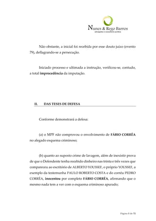 Página 5 de 72
Não obstante, a inicial foi recebida por esse douto juízo (evento
79), deflagrando-se a persecução.
Iniciado processo e ultimada a instrução, verificou-se, contudo,
a total improcedência da imputação.
II. DAS TESES DE DEFESA
Conforme demonstrará a defesa:
(a) o MPF não comprovou o envolvimento de FÁBIO CORRÊA
no alegado esquema criminoso;
(b) quanto ao suposto crime de lavagem, além de inexistir prova
de que o Defendente tenha recebido dinheiro nas trinta e três vezes que
compareceu ao escritório de ALBERTO YOUSSEF, o próprio YOUSSEF, a
exemplo da testemunha PAULO ROBERTO COSTA e do corréu PEDRO
CORRÊA, inocentou por completo FÁBIO CORRÊA, afirmando que o
mesmo nada tem a ver com o esquema criminoso apurado;
 