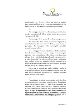 Página 50 de 72
manipulação do dinheiro objeto da propina traduz,
dependendo da hipótese, (i) a própria consumação do crime
de corrupção ou (ii) o exaurimento deste mesmo crime.
(...)
Na corrupção passiva três são os núcleos: solicitar ou
receber vantagem indevida e, ainda, aceitar promessa de
vantagem indevida
Na corrupção ativa, apenas dois: oferecer ou prometer.
Na corrupção ativa ambos os núcleos importam o
reconhecimento do crime formal. Então, nesse delito, a
percepção da vantagem pelo corrompido constitui
exaurimento do delito.
Já na corrupção passiva, sob a forma solicitar, o crime é
formal; mas sob a forma receber – e aqui peço vênia, pela
primeira vez a me manifestar sobre o tema nesta Casa, para
não perfilhar a orientação jurisprudencial nela dominante -,
o crime é material. No primeiro núcleo, basta a solicitação
para realizar o tipo; no segundo, todavia, pressupõe-se o
efetivo recebimento da propina por não se esgotar, o tipo, na
mera aceitação de vantagem indevida.
Logo, em se tratando do núcleo solicitar, o efetivo
recebimento da propina constitui exaurimento do crime; no
caso do núcleo receber, a percepção da vantagem integra a
fase consumativa do delito.
(...)
Assentei que, na minha compreensão, pedindo vênia
aos entendimentos contrários, a manipulação do dinheiro
objeto da propina constitui ora meio de consumação, ora
meio de exaurimento da corrupção, a partir da distinção
entre crimes materiais e formais sob o ângulo do núcleo do
tipo (...). Logo, na hipótese solicitar – assim como nos dois
tipos da corrupção ativa -, o efetivo recebimento da propina
representa o exaurimento da corrupção passiva. Sob a
 