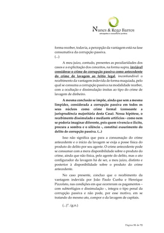Página 51 de 72
forma receber, todavia, a percepção da vantagem está na fase
consumativa da corrupção passiva.
(...)
A meu juízo, contudo, presentes as peculiaridades dos
casos e a explicitação dos conceitos, na forma supra, inviável
considerar o crime de corrupção passiva como antecedente
do crime de lavagem ao feitio legal, inconfundível o
recebimento da vantagem indevida de forma maquiada, pelo
qual se consuma a corrupção passiva na modalidade receber,
com a ocultação e dissimulação ínsitas ao tipo do crime de
lavagem de dinheiro.
A mesma conclusão se impõe, ainda que sem a mesma
limpidez, considerada a corrupção passiva em todos os
seus núcleos como crime formal (consoante a
jurisprudência majoritária desta Casa). Nessa hipótese, o
recebimento dissimulado e mediante artifícios - como nem
se poderia imaginar diferente, pois quem vivencia o ilícito,
procura a sombra e o silêncio -, constitui exaurimento do
delito de corrupção passiva. (...)
Isso não significa que para a consumação do crime
antecedente e o início da lavagem se exija a posse física do
produto do delito por seu agente. O crime antecedente pode
se consumar com a mera disponibilidade sobre o produto do
crime, ainda que não física, pelo agente do delito, mas o ato
configurador da lavagem há de ser, a meu juízo, distinto e
posterior à disponibilidade sobre o produto do crime
antecedente.
No caso presente, concluo que o recebimento da
vantagem indevida por João Paulo Cunha e Henrique
Pizzolato, nas condições em que ocorreram os pagamentos –
com subterfúgios e dissimulação -, integra o tipo penal da
corrupção passiva e não pode, por esse motivo, em se
tratando do mesmo ato, compor o da lavagem de capitais.
(...)”. (g.n.)
 