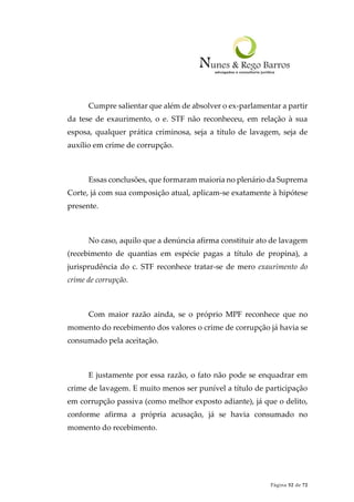 Página 52 de 72
Cumpre salientar que além de absolver o ex-parlamentar a partir
da tese de exaurimento, o e. STF não reconheceu, em relação à sua
esposa, qualquer prática criminosa, seja a título de lavagem, seja de
auxílio em crime de corrupção.
Essas conclusões, que formaram maioria no plenário da Suprema
Corte, já com sua composição atual, aplicam-se exatamente à hipótese
presente.
No caso, aquilo que a denúncia afirma constituir ato de lavagem
(recebimento de quantias em espécie pagas a título de propina), a
jurisprudência do c. STF reconhece tratar-se de mero exaurimento do
crime de corrupção.
Com maior razão ainda, se o próprio MPF reconhece que no
momento do recebimento dos valores o crime de corrupção já havia se
consumado pela aceitação.
E justamente por essa razão, o fato não pode se enquadrar em
crime de lavagem. E muito menos ser punível a título de participação
em corrupção passiva (como melhor exposto adiante), já que o delito,
conforme afirma a própria acusação, já se havia consumado no
momento do recebimento.
 