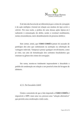 Página 53 de 72
E de fato não haveria de ser diferente já que o crime de corrupção
é de ação múltipla e formal em relação aos núcleos do tipo aceitar e
solicitar. Por essa razão, a prática de uma dessas ações típicas já é
suficiente à consumação do delito, sendo o eventual recebimento,
nestas circunstâncias, mero desdobramento do processo delitivo.
Sem contar, ainda, que FÁBIO CORRÊA jamais foi acusado de
participar dos atos que culminaram na aceitação ou solicitação de
vantagem indevida. Tampouco possui qualquer envolvimento, como
já visto, nos atos de formalização dos contratos fraudulentos que
estariam na gênese dos crimes de corrupção.
Em suma, mostra-se totalmente improcedente e descabido o
pedido de condenação em relação a um possível crime de lavagem de
dinheiro.
4.2.1. Da Emendatio Libelli
Ciente e consciente de que o fato imputado a FÁBIO CORRÊA é
impunível, o MPF, mais uma vez, procura uma “solução alternativa”
que permita uma condenação a todo custo.
 