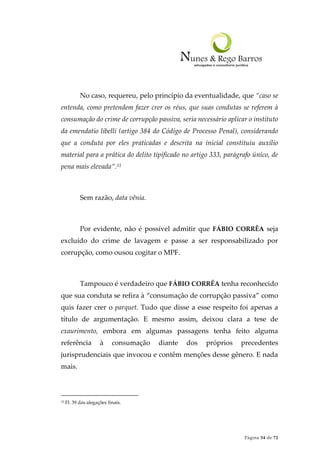 Página 54 de 72
No caso, requereu, pelo princípio da eventualidade, que “caso se
entenda, como pretendem fazer crer os réus, que suas condutas se referem à
consumação do crime de corrupção passiva, seria necessário aplicar o instituto
da emendatio libelli (artigo 384 do Código de Processo Penal), considerando
que a conduta por eles praticadas e descrita na inicial constituiu auxílio
material para a prática do delito tipificado no artigo 333, parágrafo único, de
pena mais elevada”.33
Sem razão, data vênia.
Por evidente, não é possível admitir que FÁBIO CORRÊA seja
excluído do crime de lavagem e passe a ser responsabilizado por
corrupção, como ousou cogitar o MPF.
Tampouco é verdadeiro que FÁBIO CORRÊA tenha reconhecido
que sua conduta se refira à “consumação de corrupção passiva” como
quis fazer crer o parquet. Tudo que disse a esse respeito foi apenas a
título de argumentação. E mesmo assim, deixou clara a tese de
exaurimento, embora em algumas passagens tenha feito alguma
referência à consumação diante dos próprios precedentes
jurisprudenciais que invocou e contêm menções desse gênero. E nada
mais.
33 Fl. 39 das alegações finais.
 