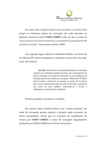 Página 55 de 72
Por outro lado, incabível falar-se em emendatio ou mutatio libelli
porque os elementos típicos da corrupção não estão descritos na
denúncia oferecida contra FÁBIO CORRÊA, além de não se tratar de
“prova existente nos autos de elemento ou circunstância da infração penal não
contida na acusação”, como apenas afirma o MPF.
Em segundo lugar, caberia ao Ministério Público, na forma do
art. 384 do CPP, aditar formalmente a denúncia no prazo de cinco dias,
o que não ocorreu:
Art. 384. Encerrada a instrução probatória, se entender
cabível nova definição jurídica do fato, em consequência de
prova existente nos autos de elemento ou circunstância da
infração penal não contida na acusação, o Ministério Público
deverá aditar a denúncia ou queixa, no prazo de 5 (cinco)
dias, se em virtude desta houver sido instaurado o processo
em crime de ação pública, reduzindo-se a termo o
aditamento, quando feito oralmente
Preclusa, portanto, encontra-se a matéria.
Em terceiro lugar, incabível falar-se em “auxílio material” em
crime de corrupção passiva quando o próprio órgão acusador, de
forma contraditória, afirma que no momento do recebimento de
valores por FÁBIO CORRÊA o crime de corrupção alegadamente
praticado por PEDRO CORRÊA já se havia consumado:
 