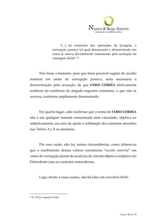 Página 56 de 72
“(...) no momento das operações de lavagem, a
corrupção passiva tal qual denunciada e demonstrada nos
autos já estava devidamente consumada pela aceitação da
vantagem ilícita”.34
Não fosse o bastante, para que fosse possível cogitar de auxílio
material em crime de corrupção passiva, seria necessária a
demonstração, pela acusação, de que FÁBIO CORRÊA efetivamente
soubesse da existência do alegado esquema criminoso, o que não se
ocorreu, conforme amplamente demonstrado.
Em quarto lugar, cabe reafirmar que o nome de FÁBIO CORRÊA
não é em qualquer instante mencionado nem vinculado, objetiva ou
subjetivamente, aos atos de ajuste e celebração dos contratos descritos
nas Tabelas A e B na denúncia.
Por essa razão, não há, nestas circunstâncias, como afirmar-se
que o recebimento desses valores constituiria “auxílio material” em
crime de corrupção diante da ausência de vínculo objetivo-subjetivo do
Defendente com os contratos antecedentes.
Logo, frente a essas razões, não há falar em emendatio libelli.
34 Fl. 39 das alegações finais.
 