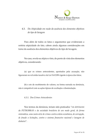 Página 57 de 72
4.3. Da Atipicidade em razão da ausência dos elementos objetivos
do tipo de lavagem
Para além de todos os fatos e argumentos que evidenciam a
notória atipicidade do fato, cabem ainda algumas considerações em
torno da ausência dos elementos objetivos do tipo de lavagem.
No caso, revela-se atípico o fato, do ponto de vista dos elementos
objetivos, considerando:
(a) que os crimes antecedentes, apontados pela acusação, não
figuraram no rol então taxativo da Lei 9.613/98 vigente à época dos fatos;
(b) o ato de recebimento de valores, na forma narrada na denúncia,
não é compatível com as ações típicas de ocultação e dissimulação.
4.3.1. Dos Crimes Antecedentes
Nos termos da denúncia, teriam sido praticados “em detrimento
da PETROBRAS e da sociedade brasileira de um modo geral, de forma
sistemática, uma vasta série de crimes contra ordem econômica, de corrupção,
de fraude a licitações, contra o sistema financeiro nacional e lavagem de
dinheiro”.
 