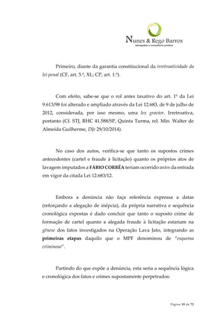 Página 59 de 72
Primeiro, diante da garantia constitucional da irretroatividade da
lei penal (CF, art. 5.º, XL; CP, art. 1.º).
Com efeito, sabe-se que o rol antes taxativo do art. 1º da Lei
9.613/98 foi alterado e ampliado através da Lei 12.683, de 9 de julho de
2012, considerada, por isso mesmo, uma lex gravior. Irretroativa,
portanto (Cf. STJ, RHC 41.588/SP, Quinta Turma, rel. Min. Walter de
Almeida Guilherme, DJe 29/10/2014).
No caso dos autos, verifica-se que tanto os supostos crimes
antecedentes (cartel e fraude à licitação) quanto os próprios atos de
lavagem imputados a FÁBIO CORRÊA teriam ocorrido antes da entrada
em vigor da citada Lei 12.683/12.
Embora a denúncia não faça referência expressa a datas
(reforçando a alegação de inépcia), da própria narrativa e sequência
cronológica expostas é dado concluir que tanto o suposto crime de
formação de cartel quanto a alegada fraude à licitação estariam na
gênese dos fatos investigados na Operação Lava Jato, integrando as
primeiras etapas daquilo que o MPF denominou de “esquema
criminoso”.
Partindo do que expõe a denúncia, esta seria a sequência lógica
e cronológica dos fatos e crimes supostamente perpetrados:
 