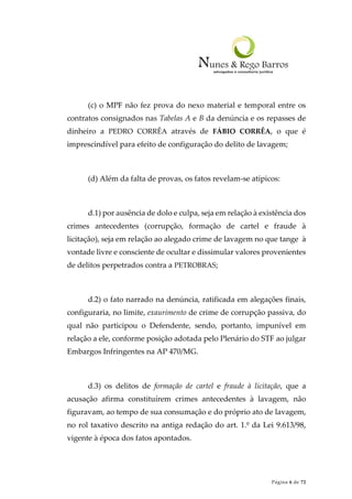 Página 6 de 72
(c) o MPF não fez prova do nexo material e temporal entre os
contratos consignados nas Tabelas A e B da denúncia e os repasses de
dinheiro a PEDRO CORRÊA através de FÁBIO CORRÊA, o que é
imprescindível para efeito de configuração do delito de lavagem;
(d) Além da falta de provas, os fatos revelam-se atípicos:
d.1) por ausência de dolo e culpa, seja em relação à existência dos
crimes antecedentes (corrupção, formação de cartel e fraude à
licitação), seja em relação ao alegado crime de lavagem no que tange à
vontade livre e consciente de ocultar e dissimular valores provenientes
de delitos perpetrados contra a PETROBRAS;
d.2) o fato narrado na denúncia, ratificada em alegações finais,
configuraria, no limite, exaurimento de crime de corrupção passiva, do
qual não participou o Defendente, sendo, portanto, impunível em
relação a ele, conforme posição adotada pelo Plenário do STF ao julgar
Embargos Infringentes na AP 470/MG.
d.3) os delitos de formação de cartel e fraude à licitação, que a
acusação afirma constituírem crimes antecedentes à lavagem, não
figuravam, ao tempo de sua consumação e do próprio ato de lavagem,
no rol taxativo descrito na antiga redação do art. 1.º da Lei 9.613/98,
vigente à época dos fatos apontados.
 