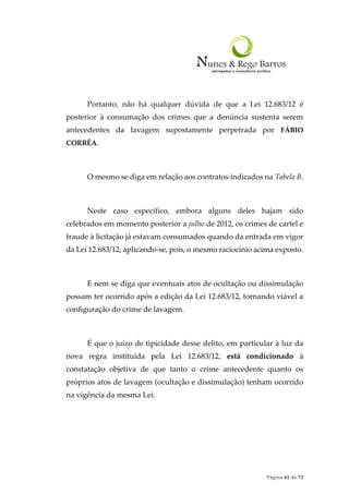 Página 61 de 72
Portanto, não há qualquer dúvida de que a Lei 12.683/12 é
posterior à consumação dos crimes que a denúncia sustenta serem
antecedentes da lavagem supostamente perpetrada por FÁBIO
CORRÊA.
O mesmo se diga em relação aos contratos indicados na Tabela B.
Neste caso específico, embora alguns deles hajam sido
celebrados em momento posterior a julho de 2012, os crimes de cartel e
fraude à licitação já estavam consumados quando da entrada em vigor
da Lei 12.683/12, aplicando-se, pois, o mesmo raciocínio acima exposto.
E nem se diga que eventuais atos de ocultação ou dissimulação
possam ter ocorrido após a edição da Lei 12.683/12, tornando viável a
configuração do crime de lavagem.
É que o juízo de tipicidade desse delito, em particular à luz da
nova regra instituída pela Lei 12.683/12, está condicionado à
constatação objetiva de que tanto o crime antecedente quanto os
próprios atos de lavagem (ocultação e dissimulação) tenham ocorrido
na vigência da mesma Lei.
 