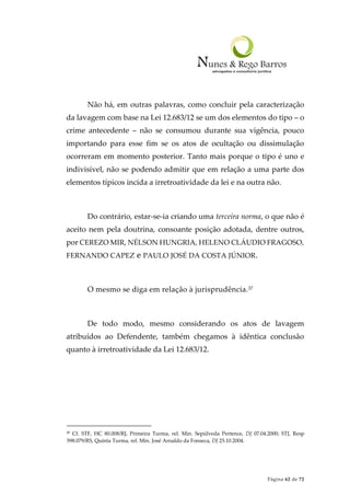 Página 62 de 72
Não há, em outras palavras, como concluir pela caracterização
da lavagem com base na Lei 12.683/12 se um dos elementos do tipo – o
crime antecedente – não se consumou durante sua vigência, pouco
importando para esse fim se os atos de ocultação ou dissimulação
ocorreram em momento posterior. Tanto mais porque o tipo é uno e
indivisível, não se podendo admitir que em relação a uma parte dos
elementos típicos incida a irretroatividade da lei e na outra não.
Do contrário, estar-se-ia criando uma terceira norma, o que não é
aceito nem pela doutrina, consoante posição adotada, dentre outros,
por CEREZO MIR, NÉLSON HUNGRIA, HELENO CLÁUDIO FRAGOSO,
FERNANDO CAPEZ e PAULO JOSÉ DA COSTA JÚNIOR.
O mesmo se diga em relação à jurisprudência.37
De todo modo, mesmo considerando os atos de lavagem
atribuídos ao Defendente, também chegamos à idêntica conclusão
quanto à irretroatividade da Lei 12.683/12.
37 Cf. STF, HC 80.008/RJ, Primeira Turma, rel. Min. Sepúlveda Pertence, DJ 07.04.2000; STJ, Resp
598.079/RS, Quinta Turma, rel. Min. José Arnaldo da Fonseca, DJ 25.10.2004.
 