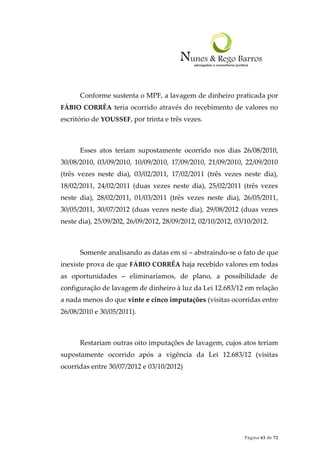 Página 63 de 72
Conforme sustenta o MPF, a lavagem de dinheiro praticada por
FÁBIO CORRÊA teria ocorrido através do recebimento de valores no
escritório de YOUSSEF, por trinta e três vezes.
Esses atos teriam supostamente ocorrido nos dias 26/08/2010,
30/08/2010, 03/09/2010, 10/09/2010, 17/09/2010, 21/09/2010, 22/09/2010
(três vezes neste dia), 03/02/2011, 17/02/2011 (três vezes neste dia),
18/02/2011, 24/02/2011 (duas vezes neste dia), 25/02/2011 (três vezes
neste dia), 28/02/2011, 01/03/2011 (três vezes neste dia), 26/05/2011,
30/05/2011, 30/07/2012 (duas vezes neste dia), 29/08/2012 (duas vezes
neste dia), 25/09/202, 26/09/2012, 28/09/2012, 02/10/2012, 03/10/2012.
Somente analisando as datas em si – abstraindo-se o fato de que
inexiste prova de que FÁBIO CORRÊA haja recebido valores em todas
as oportunidades – eliminaríamos, de plano, a possibilidade de
configuração de lavagem de dinheiro à luz da Lei 12.683/12 em relação
a nada menos do que vinte e cinco imputações (visitas ocorridas entre
26/08/2010 e 30/05/2011).
Restariam outras oito imputações de lavagem, cujos atos teriam
supostamente ocorrido após a vigência da Lei 12.683/12 (visitas
ocorridas entre 30/07/2012 e 03/10/2012)
 