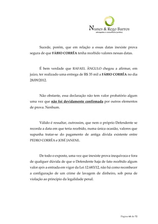 Página 64 de 72
Sucede, porém, que em relação a essas datas inexiste prova
segura de que FÁBIO CORRÊA tenha recebido valores nessas datas.
É bem verdade que RAFAEL ÂNGULO chegou a afirmar, em
juízo, ter realizado uma entrega de R$ 35 mil a FÁBIO CORRÊA no dia
28/09/2012.
Não obstante, essa declaração não tem valor probatório algum
uma vez que não foi devidamente confirmada por outros elementos
de prova. Nenhum.
Válido é ressaltar, outrossim, que nem o próprio Defendente se
recorda a data em que teria recebido, numa única ocasião, valores que
supunha tratar-se do pagamento de antiga dívida existente entre
PEDRO CORRÊA e JOSÉ JANENE.
De todo o exposto, uma vez que inexiste prova inequívoca e fora
de qualquer dúvida de que o Defendente haja de fato recebido algum
valor após a entrada em vigor da Lei 12.683/12, não há como reconhecer
a configuração de um crime de lavagem de dinheiro, sob pena de
violação ao princípio da legalidade penal.
 