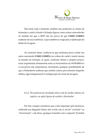 Página 65 de 72
Não fosse tudo o bastante, também não poderiam os crimes de
formação e cartel e fraude à licitação figurar como crimes antecedentes
na medida em que o MPF não fez prova de que FÁBIO CORRÊA
soubesse de sua existência, o que também se exige para a tipificação do
delito de lavagem.
Ao contrário disso, verificou-se que nenhuma prova existe nos
autos associando FÁBIO CORRÊA aos crimes de cartel e muito menos
às fraudes de licitação, as quais, conforme afirma o próprio parquet,
eram arquitetadas diretamente entre os funcionários da PETROBRAS e
o executivos das empreiteiras, inexistindo qualquer possibilidade de
que o Defendente soubesse que recebia valores provenientes daqueles
delitos, algo indispensável à configuração do crime de lavagem.
4.3.2. Da ausência de correlação entre o ato de receber valores em
espécie e as ações típicas de ocultar e dissimular
Por fim, cumpre considerar que o fato imputado pela denúncia,
ratificada nas alegações finais, não revela, em si, ato de “ocultação” ou
“dissimulação”, vale dizer, qualquer manobra com a especial "finalidade
 