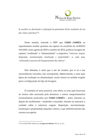 Página 66 de 72
de encobrir ou dissimular a utilização do patrimônio ilícito resultante de um
dos crimes anteriores"38.
Neste sentido, entende o MPF que FÁBIO CORRÊA ao
supostamente receber quantias em espécie no escritório de ALBERTO
YOUSSEF, entre agosto de 2010 e outubro de 2012, praticou lavagem de
capitais “ocultando” e “dissimulando” a respectiva “natureza, origem,
disposição, movimentação, localização e propriedade”, e, com isso,
“ultimando o processo de branqueamento dos valores”.
Não obstante, é certo que o ato de receber, por si só e nas
circunstâncias narradas, não corresponde, objetivamente, a uma ação
típica de ocultação ou dissimulação, muito menos no sentido exigido
para a configuração do tipo de lavagem.
O contrário só seria possível, com efeito, se essa ação houvesse
ao menos sido associada pela denúncia a outros comportamentos
eventualmente praticados por FÁBIO CORRÊA – antes, durante ou
depois do recebimento – tendentes a esconder, simular ou mascarar a
verdade sobre a natureza, origem, disposição, movimentação,
localização e propriedade daqueles valores, o que definitivamente não
ocorreu na espécie.
38 Cf. CALLEGARI, André Luis. Lavagem de dinheiro. Ob. cit., p. 111.
 