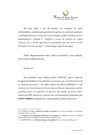 Página 67 de 72
De fato, afora o ato de receber, na condição de mero
intermediário, determinada quantia em espécie, em nenhum momento
a acusação descreve ou faz prova em relação a ações ocultativas e/ou
dissimulativas voltadas a “modificar o status do dinheiro de origem
criminal, isto é, dar-lhe aparência de legitimidade para que possa circular
livremente na economia legal”,39 como exige o tipo de lavagem.
Nada. Rigorosamente nada é dito ou provado a esse respeito.
Nem mesmo implicitamente.
E não é só.
Se é verdade, como enfatiza RAÚL CERVINI40, que o crime de
lavagem de dinheiro é na essência “un processo que se moviliza dentro de
los sistemas económicos”, ou, como define BLANCO CORDERO,41 é um
“processo em virtude do qual os bens de origem ilícita são integrados ao sistema
econômico legal com aparência de haverem sido obtidos de forma lícita”,
caberia ao MPF descrever e provar atos eventualmente praticados por
FÁBIO CORRÊA compatíveis e representativos desses processos.
39 Cf. PRADO, Luiz Regis. Delito de Lavagem de Capitais: Um estudo introdutório. In: Doutrinas
Essenciais. Ob. Cit., p. 1155.
40 Cf. Evolución de la legislación antilavado em el Uruguay. In: Doutrinas Essenciais. FRANCO,
Alberto Silva (org.). São Paulo: Revista dos Tribunais, 2013, p. 1181.
41 Cf. CORDERO, Blanco. El delito de blaqueo de capitales. Navarra, Arazandi, 2002, pág. 93.
 
