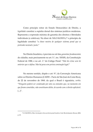 Página 69 de 72
Como princípio reitor do Estado Democrático de Direito, a
legalidade constitui a espinha dorsal dos sistemas jurídicos modernos.
Representa a expressão máxima de garantia dos direitos e liberdades
individuais (e coletivas). No dizer de NILO BATISTA,43 o princípio da
legalidade constitui “a chave mestra de qualquer sistema penal que se
pretenda racional e justo.”
No Direito brasileiro, é previsto no rol das garantias fundamentais
do cidadão, mais precisamente no art. 5.°, inc. XXXIX, da Constituição
Federal de 1988, e no art. 1.º do Código Penal: “Não há crime sem lei
anterior que o defina. Não há pena sem prévia cominação legal.”
No mesmo sentido, dispõe o art. 9.º, da Convenção Americana
sobre os Direitos Humanos (CADH – Pacto de São José da Costa Rica),
de 22 de novembro de 1969, da qual o Brasil é signatário, verbis:
“Ninguém poderá ser condenado por atos ou omissões que, no momento em
que foram cometidos, não constituam delito, de acordo com o direito aplicável.
(...)”.
43 Cf. BATISTA, Nilo. Introdução crítica ao direito penal brasileiro. 8.ed. Rio de Janeiro: Revan, 2002,
p. 65.
 