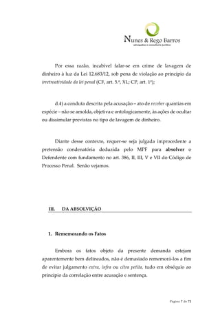 Página 7 de 72
Por essa razão, incabível falar-se em crime de lavagem de
dinheiro à luz da Lei 12.683/12, sob pena de violação ao princípio da
irretroatividade da lei penal (CF, art. 5.º, XL; CP, art. 1º);
d.4) a conduta descrita pela acusação – ato de receber quantias em
espécie – não se amolda, objetiva e ontologicamente, às ações de ocultar
ou dissimular previstas no tipo de lavagem de dinheiro.
Diante desse contexto, requer-se seja julgada improcedente a
pretensão condenatória deduzida pelo MPF para absolver o
Defendente com fundamento no art. 386, II, III, V e VII do Código de
Processo Penal. Senão vejamos.
III. DA ABSOLVIÇÃO
1. Rememorando os Fatos
Embora os fatos objeto da presente demanda estejam
aparentemente bem delineados, não é demasiado rememorá-los a fim
de evitar julgamento extra, infra ou citra petita, tudo em obséquio ao
princípio da correlação entre acusação e sentença.
 