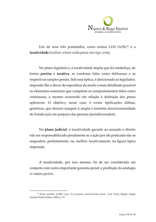 Página 70 de 72
Um de seus três postulados, como ensina LUIS LUISI,44 é a
taxatividade (nullum crimen nulla poena sine lege certa).
No plano legislativo, a taxatividade impõe que lei estabeleça, de
forma precisa e taxativa, as condutas tidas como delituosas e as
respectivas sanções penais. Sob essa óptica, é direcionada ao legislador,
impondo-lhe o dever de especificar de modo o mais detalhado possível
os elementos essenciais que compõem os comportamentos tidos como
criminosos, o mesmo ocorrendo em relação à definição das penas
aplicáveis. O objetivo, nesse caso, é evitar tipificações dúbias,
genéricas, que deixem margem à ampla e irrestrita discricionariedade
do Estado-juiz em prejuízo das pessoas (jurisdicionados).
No plano judicial, a taxatividade garante ao acusado o direito
não ser responsabilizado penalmente se a ação por ele praticada não se
enquadrar, perfeitamente, ou, melhor, taxativamente, na figura típica
imputada.
A taxatividade, por isso mesmo, há de ser considerada em
conjunto com outra importante garantia penal: a proibição da analogia
in malam partem.
44 Neste sentido: LUISI, Luiz. Os princípios constitucionais penais. 2.ed. Porto Alegre: Sergio
Antonio Fabris Editor, 2003, p. 17.
 