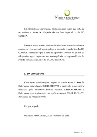 Página 71 de 72
É a partir dessas importantes premissas, com efeito, que se há de
se realizar o juízo de (a)tipicidade do fato imputado a FÁBIO
CORRÊA.
Presente esse contexto, mesmo abstraindo-se a questão referente
ao dolo da conduta, indemonstrado pela acusação em relação a FÁBIO
CORRÊA, verifica-se que o fato se apresenta atípico no plano da
adequação legal, impondo, em consequência, a improcedência do
pedido condenatório, ex vi do art. 386, III do CPP.
5. DA CONCLUSÃO
Com estas considerações, espera e confia FÁBIO CORRÊA
Defendente seja julgada IMPROCEDENTE a pretensão condenatória
deduzida pelo Ministério Público Federal, ABSOLVENDO-SE o
Defendente com fundamento nas hipóteses do art. 386, II, III, V e VII
do Código de Processo Penal.
É o que se pede.
De Recife para Curitiba, 25 de setembro de 2015.
 
