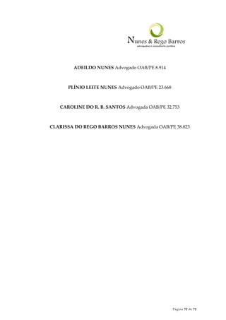 Página 72 de 72
ADEILDO NUNES Advogado OAB/PE 8.914
PLÍNIO LEITE NUNES Advogado OAB/PE 23.668
CAROLINE DO R. B. SANTOS Advogada OAB/PE 32.753
CLARISSA DO REGO BARROS NUNES Advogada OAB/PE 38.823
 