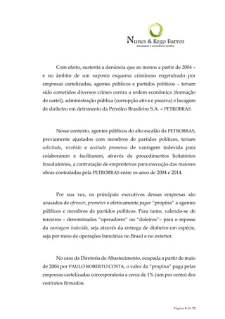 Página 8 de 72
Com efeito, sustenta a denúncia que ao menos a partir de 2004 –
e no âmbito de um suposto esquema criminoso engendrado por
empresas cartelizadas, agentes públicos e partidos políticos – teriam
sido cometidos diversos crimes contra a ordem econômica (formação
de cartel), administração pública (corrupção ativa e passiva) e lavagem
de dinheiro em detrimento da Petróleo Brasileiro S.A. – PETROBRAS.
Nesse contexto, agentes públicos do alto escalão da PETROBRAS,
previamente ajustados com membros de partidos políticos, teriam
solicitado, recebido e aceitado promessa de vantagem indevida para
colaborarem e facilitarem, através de procedimentos licitatórios
fraudulentos, a contratação de empreiteiras para execução das maiores
obras contratadas pela PETROBRAS entre os anos de 2004 e 2014.
Por sua vez, os principais executivos dessas empresas são
acusados de oferecer, prometer e efetivamente pagar “propina” a agentes
públicos e membros de partidos políticos. Para tanto, valendo-se de
terceiros – denominados “operadores” ou “doleiros”– para o repasse
da vantagem indevida, seja através da entrega de dinheiro em espécie,
seja por meio de operações bancárias no Brasil e no exterior.
No caso da Diretoria de Abastecimento, ocupada a partir de maio
de 2004 por PAULO ROBERTO COSTA, o valor da “propina” paga pelas
empresas cartelizadas corresponderia a cerca de 1% (um por cento) dos
contratos firmados.
 