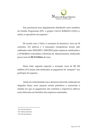 Página 9 de 72
Este percentual seria alegadamente distribuído entre membros
do Partido Progressista (PP), o próprio PAULO ROBERTO COSTA e,
ainda, os operadores do esquema.3
De acordo com a Tabela A constante da denúncia,4 cerca de 34
contratos, 123 aditivos e 4 transações extrajudiciais teriam sido
celebrados entre 30/03/2007 e 30/03/2012 pelas empresas cartelizadas e
a PETROBRAS (vinculados à Diretoria de Abastecimento), totalizando
pouco mais de R$ 35 bilhões de reais.
Desse total, segundo especula a acusação, cerca de R$ 350
milhões (1%) teriam sido destinados ao pagamento de “propina”5 aos
partícipes do esquema.
Ainda em conformidade com a denúncia oferecida, ratificada em
alegações finais, esses repasses seriam periódicos e ocorreriam à
medida em que os pagamentos dos contratos e respectivos aditivos
eram efetivados em benefício das empresas contratadas.
3 Fls. 9/10 da denúncia.
4 Fls. 18/22 da denúncia.
5 Fls. 9/10 da denúncia.
 