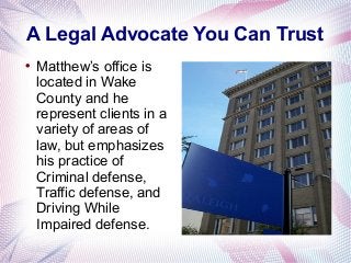 A Legal Advocate You Can Trust

Matthew’s office is
located in Wake
County and he
represent clients in a
variety of areas of
law, but emphasizes
his practice of
Criminal defense,
Traffic defense, and
Driving While
Impaired defense.
 