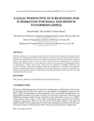 International Journal of Managing Information Technology (IJMIT) Vol.5, No.1, February 2013
DOI : 10.5121/ijmit.2013.5101 1
A LEGAL PERSPECTIVE OF E-BUSINESSES AND
E-MARKETING FOR SMALL AND MEDIUM
ENTERPRISES (SMES)
Muneeb Iqbal1
, Atif Ali Khan2
, Oumair Naseer3
1
The School of Architecture, Computing and Engineering University of East London, UK
muneeb.iqbal@live.co.uk
2
School of Engineering, University of Warwick, Coventry, UK
Atif.Khan@warwick.ac.uk
3
Department of Computer Science, University of Warwick, Coventry, UK
o.naseer@warwick.ac.uk
ABSTRACT
Electronic businesses are witnessing enormous growth as more and more people are switching to online
platforms. The widespread use of Internet has opened new channels to operate trade for many businesses.
Also electronic marketing has become a proven channel of passing on the word to the customers. Legal and
ethical issues quickly become an area of concern. In this research recommendations are made to
harmonize IT and Internet Laws. A novel approach is proposed to promote legal risk management culture
in organizations. It begins with revising current state of regulations surrounding eBusinesses and
electronic marketing. The proposed approach offers risk management by considering risk mitigation
strategy, educating people and use of information technology. Monitoring compliance requirements are
met by reviewing the latest changes in regulations and rewarding the employees who ensures the successful
implementation of the strategy.
KEYWORDS
SME, eBusiness, eMarketing, Legal Risk Management, Intellectual Property.
1. INTRODUCTION
The process of Risk Management is broken down into three parts: i) identification of risk sources,
ii) assessment of their effects (risk analysis), iii) development of management response to risk
(Perry, 1986). The fundamentals of risk management are the same but their implementations are
being adapted according to the needs of current era’s risks such as legal risks. eBusinesses and
eMarketing campaigns quickly become vulnerable to many legal threats. As soon as an SME’s
online business starts to grow it finds itself surrounded by many regulations and statutory
compliance requirements. There are laws that govern the business industry. Also, there are
regulatory bodies for the implementation of rules. Some regulations are common to all businesses
and some are unique to online businesses. Due to the increase in the customer’s requirements,
 