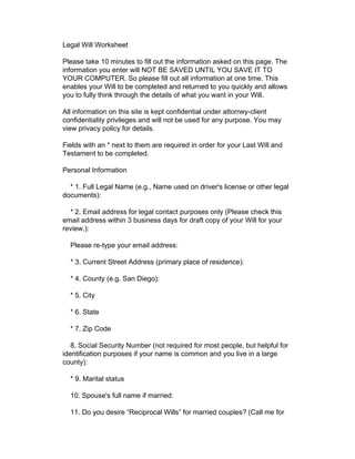 Legal Will Worksheet

Please take 10 minutes to fill out the information asked on this page. The
information you enter will NOT BE SAVED UNTIL YOU SAVE IT TO
YOUR COMPUTER. So please fill out all information at one time. This
enables your Will to be completed and returned to you quickly and allows
you to fully think through the details of what you want in your Will.

All information on this site is kept confidential under attorney-client
confidentiality privileges and will not be used for any purpose. You may
view privacy policy for details.

Fields with an * next to them are required in order for your Last Will and
Testament to be completed.

Personal Information

  * 1. Full Legal Name (e.g., Name used on driver's license or other legal
documents):

  * 2. Email address for legal contact purposes only (Please check this
email address within 3 business days for draft copy of your Will for your
review.):

  Please re-type your email address:

  * 3. Current Street Address (primary place of residence):

  * 4. County (e.g. San Diego):

  * 5. City

  * 6. State

  * 7. Zip Code

   8. Social Security Number (not required for most people, but helpful for
identification purposes if your name is common and you live in a large
county):

  * 9. Marital status

  10. Spouse's full name if married:

  11. Do you desire “Reciprocal Wills” for married couples? (Call me for
 