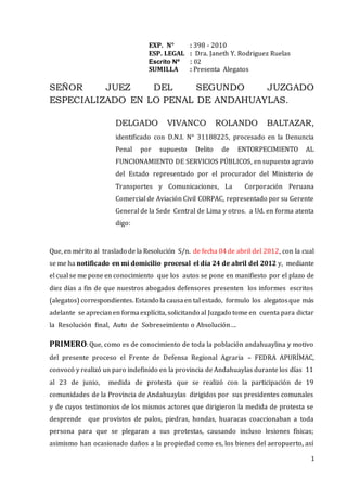 1
EXP. N° : 398 - 2010
ESP. LEGAL : Dra. Janeth Y. Rodriguez Ruelas
Escrito Nº : 02
SUMILLA : Presenta Alegatos
SEÑOR JUEZ DEL SEGUNDO JUZGADO
ESPECIALIZADO EN LO PENAL DE ANDAHUAYLAS.
DELGADO VIVANCO ROLANDO BALTAZAR,
identificado con D.N.I. N° 31188225, procesado en la Denuncia
Penal por supuesto Delito de ENTORPECIMIENTO AL
FUNCIONAMIENTO DE SERVICIOS PÚBLICOS, en supuesto agravio
del Estado representado por el procurador del Ministerio de
Transportes y Comunicaciones, La Corporación Peruana
Comercial de Aviación Civil CORPAC, representado por su Gerente
General de la Sede Central de Lima y otros. a Ud. en forma atenta
digo:
Que, en mérito al traslado de la Resolución S/n. de fecha 04de abril del 2012, con la cual
se me ha notificado en mi domicilio procesal el día 24 de abril del 2012 y, mediante
el cual se me pone en conocimiento que los autos se pone en manifiesto por el plazo de
diez días a fin de que nuestros abogados defensores presenten los informes escritos
(alegatos) correspondientes. Estando la causaen tal estado, formulo los alegatosque más
adelante se aprecianen formaexplícita, solicitando al Juzgado tome en cuenta para dictar
la Resolución final, Auto de Sobreseimiento o Absolución….
PRIMERO:Que, como es de conocimiento de toda la población andahuaylina y motivo
del presente proceso el Frente de Defensa Regional Agraria – FEDRA APURÍMAC,
convocó y realizó un paro indefinido en la provincia de Andahuaylas durante los días 11
al 23 de junio, medida de protesta que se realizó con la participación de 19
comunidades de la Provincia de Andahuaylas dirigidos por sus presidentes comunales
y de cuyos testimonios de los mismos actores que dirigieron la medida de protesta se
desprende que provistos de palos, piedras, hondas, huaracas coaccionaban a toda
persona para que se plegaran a sus protestas, causando incluso lesiones físicas;
asimismo han ocasionado daños a la propiedad como es, los bienes del aeropuerto, así
 