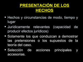 PRESENTACIÓN DE LOS HECHOS Hechos y circunstancias de modo, tiempo y lugar Jurídicamente relevantes (capacidad de producir efectos jurídicos) Solamente los que conduzcan a demostrar las pretensiones o los supuestos de la teoría del caso. Selección de acciones principales y accesorias. 