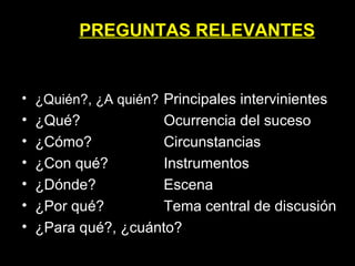 ¿Quién?, ¿A quién?   Principales intervinientes ¿Qué? Ocurrencia del suceso ¿Cómo? Circunstancias ¿Con qué? Instrumentos ¿Dónde? Escena ¿Por qué? Tema central de discusión ¿Para qué?, ¿cuánto? PREGUNTAS RELEVANTES 