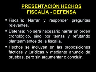 PRESENTACIÓN HECHOS FISCALÍA - DEFENSA Fiscalía: Narrar y responder preguntas relevantes. Defensa: No será necesario narrar en orden cronológico, sino por temas y refutando planteamientos de la fiscalía. Hechos se incluyen en las proposiciones fácticas y jurídicas y mediante anuncio de pruebas, pero sin argumentar o concluir. 