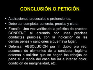 CONCLUSIÓN O PETICIÓN Aspiraciones procesales o pretensiones. Debe ser completa, concreta, precisa y clara. Fiscalía: Una vez verificada la práctica de pruebas CONDENE al acusado por unas precisas conductas punibles, con la indicación de las demás penas y sanciones a que haya lugar. Defensa: ABSOLUCIÓN por in dubio pro reo, ausencia de elementos de la conducta, legítima defensa o solicitar que se hagan las rebajas de pena si la teoría del caso fue ira e intenso dolor, condición de marginalidad, etc. 