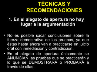 TÉCNICAS Y RECOMENDACIONES 1. En el alegato de apertura no hay lugar a la argumentación No es posible sacar conclusiones sobre la fuerza demostrativa de las pruebas, ya que éstas hasta ahora van a practicarse en juicio oral con inmediación y contradicción. En el alegato de apertura únicamente se ANUNCIAN las pruebas que se practicarán y lo que se DEMOSTRARÁ o PROBARÁ a través de ellas. 
