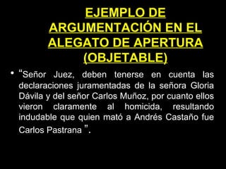 EJEMPLO DE ARGUMENTACIÓN EN EL ALEGATO DE APERTURA (OBJETABLE) “ Señor Juez, deben tenerse en cuenta las declaraciones juramentadas de la señora Gloria Dávila y del señor Carlos Muñoz, por cuanto ellos vieron claramente al homicida, resultando indudable que quien mató a Andrés Castaño fue Carlos Pastrana   ”. 