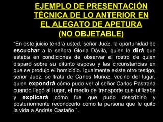 EJEMPLO DE PRESENTACIÓN TÉCNICA DE LO ANTERIOR EN EL ALEGATO DE APETURA (NO OBJETABLE) “ En este juicio tendrá usted, señor Juez, la oportunidad de  escuchar  a la señora Gloria Dávila, quien le  dirá   que estaba en condiciones de observar el rostro de quien disparó sobre su difunto esposo y las circunstancias en que se produjo el homicidio. Igualmente existe otro testigo, señor Juez, se trata de Carlos Muñoz, vecino del lugar, quien  expondrá   cómo pudo ver al señor Carlos Pastrana cuando llegó al lugar, el medio de transporte que utilizaba y  explicará   cómo fue que pudo describirlo y posteriormente reconocerlo como la persona que le quitó la vida a Andrés Castaño   ”. 