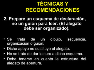TÉCNICAS Y RECOMENDACIONES 2. Prepare un esquema de declaración, no un guión para leer. (El alegato debe ser organizado). Se trata de un dibujo, secuencia, organización o guión. Dicho apoyo no sustituye el alegato. No se trata de dar lectura a dicho esquema. Debe tenerse en cuenta la estructura del alegato de apertura. 