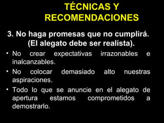 TÉCNICAS Y RECOMENDACIONES 3. No haga promesas que no cumplirá. (El alegato debe ser realista). No crear expectativas irrazonables e inalcanzables. No colocar demasiado alto nuestras aspiraciones. Todo lo que se anuncie en el alegato de apertura estamos comprometidos a demostrarlo. 